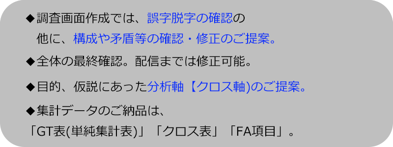 調査画面作成では、誤字脱字の確認の他に、構成や矛盾等の確認・修正のご提案。全体の最終確認。配信までは修正可能。
目的、仮説にあった分析軸【クロス軸)のご提案。集計データのご納品は、「GT表(単純集計表)」「クロス表」「FA項目」。